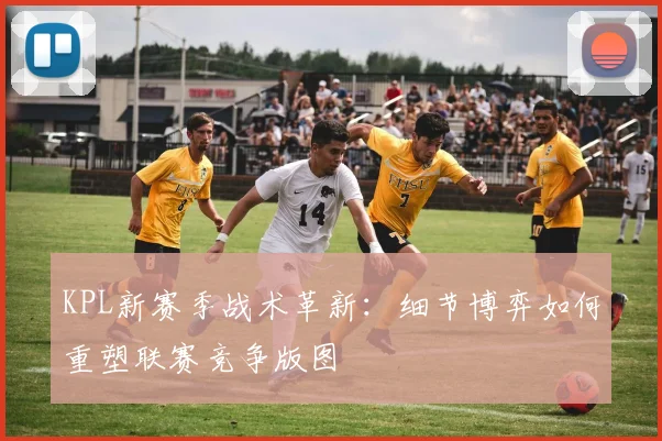 KPL新赛季战术革新:细节博弈如何重塑联赛竞争版图 - 搜狐体育推荐