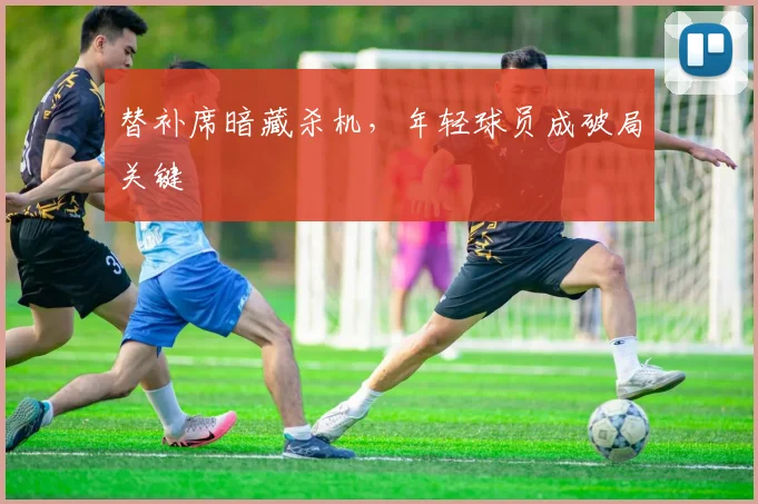 替补席暗藏杀机，年轻球员成破局关键 - 搜狐体育图集