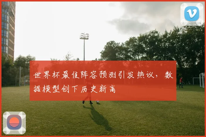 世界杯最佳阵容预测引发热议,数据模型创下历史新高 - 搜狐体育推荐