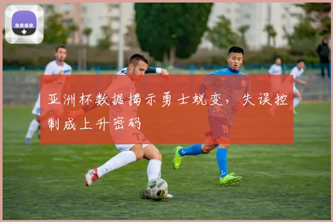 亚洲杯数据揭示勇士蜕变,失误控制成上升密码 - 搜狐体育推荐