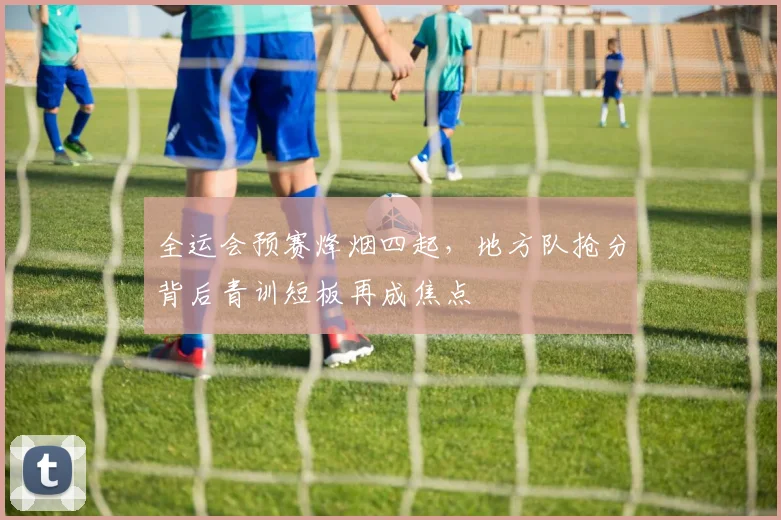 全运会预赛烽烟四起,地方队抢分背后青训短板再成焦点 - 搜狐体育推荐