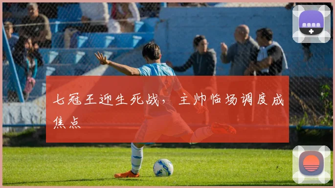 七冠王迎生死战,主帅临场调度成焦点 - 搜狐体育推荐
