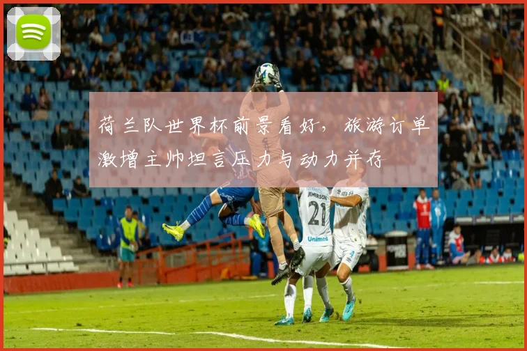 荷兰队世界杯前景看好,旅游订单激增主帅坦言压力与动力并存 - 搜狐体育推荐