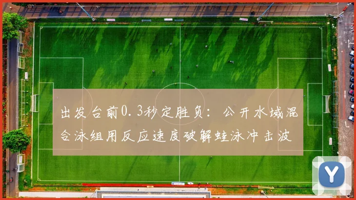 出发台前0.3秒定胜负:公开水域混合泳组用反应速度破解蛙泳冲击波 - 搜狐体育推荐
