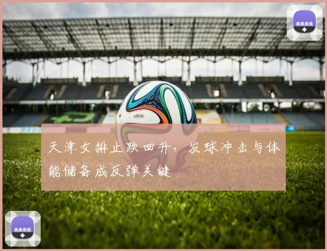 天津女排止跌回升,发球冲击与体能储备成反弹关键 - 搜狐体育推荐