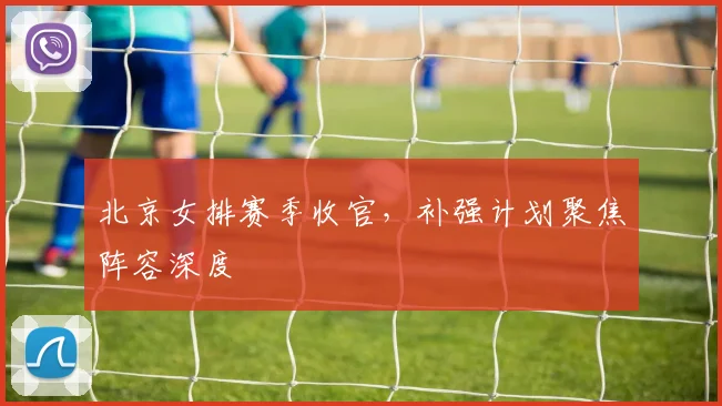 北京女排赛季收官，补强计划聚焦阵容深度 - 搜狐体育推荐