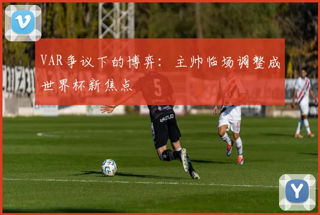 VAR争议下的博弈:主帅临场调整成世界杯新焦点 - 搜狐体育推荐