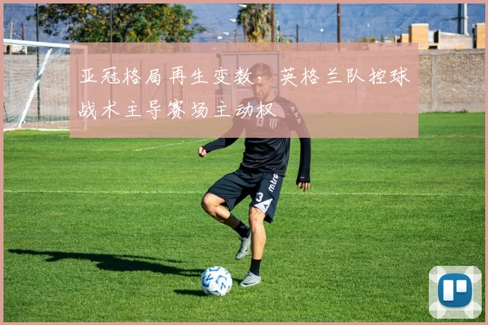 亚冠格局再生变数,英格兰队控球战术主导赛场主动权 - 搜狐体育推荐