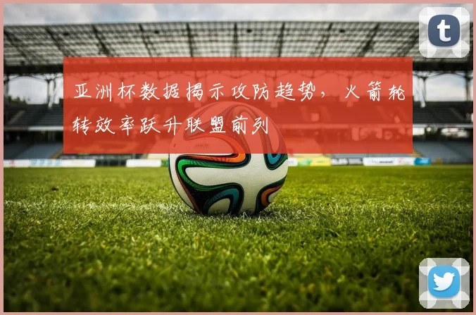 亚洲杯数据揭示攻防趋势,火箭轮转效率跃升联盟前列 - 搜狐体育推荐
