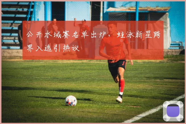 公开水域赛名单出炉,蛙泳新星跨界入选引热议 - 搜狐体育推荐