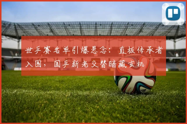 世乒赛名单引爆悬念:直板传承者入围,国乒新老交替暗藏玄机 - 搜狐体育推荐