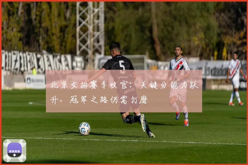 北京女排赛季收官:关键分能力跃升,冠军之路仍需打磨 - 搜狐体育推荐