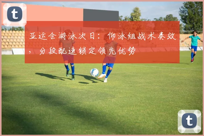 亚运会游泳次日:仰泳组战术奏效,分段配速锁定领先优势 - 搜狐体育推荐