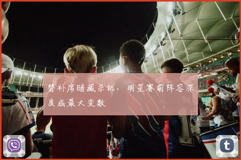 替补席暗藏杀机,明星赛前阵容深度成最大变数 - 搜狐体育推荐