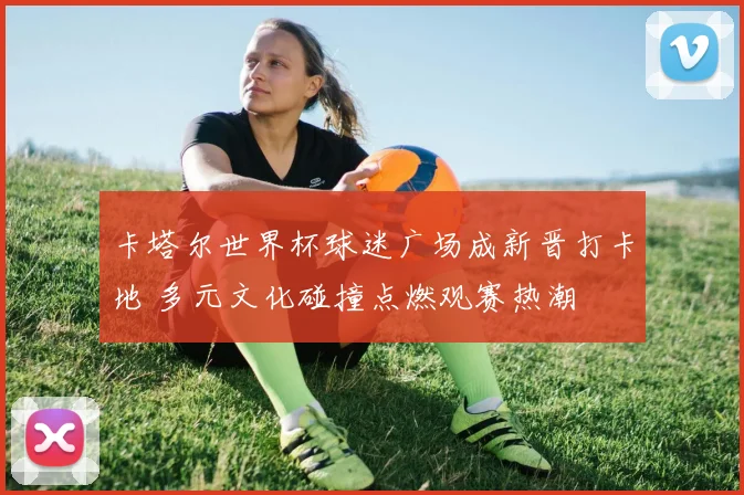 卡塔尔世界杯球迷广场成新晋打卡地 多元文化碰撞点燃观赛热潮 - 搜狐体育推荐