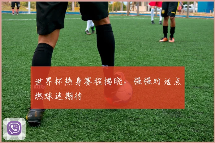 世界杯热身赛程揭晓,强强对话点燃球迷期待 - 搜狐体育推荐