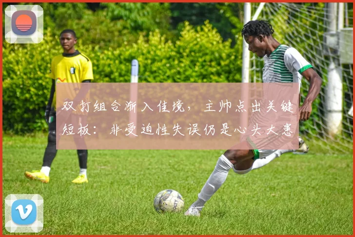 双打组合渐入佳境,主帅点出关键短板:非受迫性失误仍是心头大患 - 搜狐体育推荐