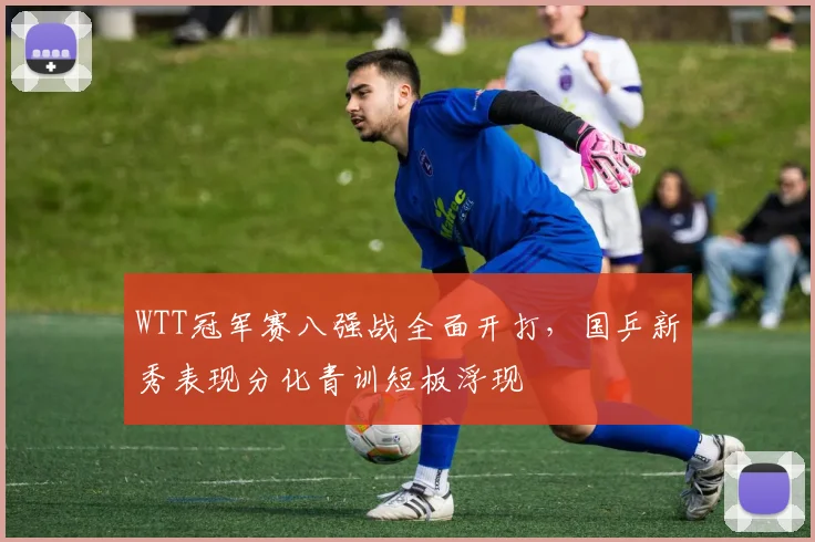 WTT冠军赛八强战全面开打,国乒新秀表现分化青训短板浮现 - 搜狐体育推荐