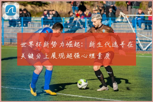 世界杯新势力崛起:新生代选手在关键分上展现超强心理素质 - 搜狐体育推荐